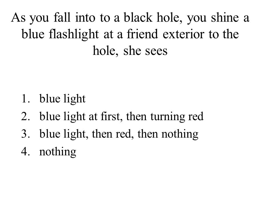 As you fall into to a black hole, you shine a blue flashlight at a friend exterior to the hole, she sees 1.blue light 2.blue light at first, then turning red 3.blue light, then red, then nothing 4.nothing