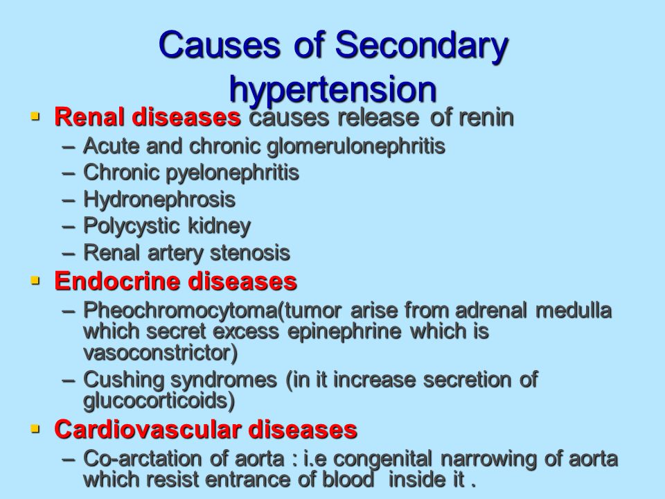 Causes of Secondary hypertension  Renal diseases causes release of renin –Acute and chronic glomerulonephritis –Chronic pyelonephritis –Hydronephrosis –Polycystic kidney –Renal artery stenosis  Endocrine diseases –Pheochromocytoma(tumor arise from adrenal medulla which secret excess epinephrine which is vasoconstrictor) –Cushing syndromes (in it increase secretion of glucocorticoids)  Cardiovascular diseases –Co-arctation of aorta : i.e congenital narrowing of aorta which resist entrance of blood inside it.