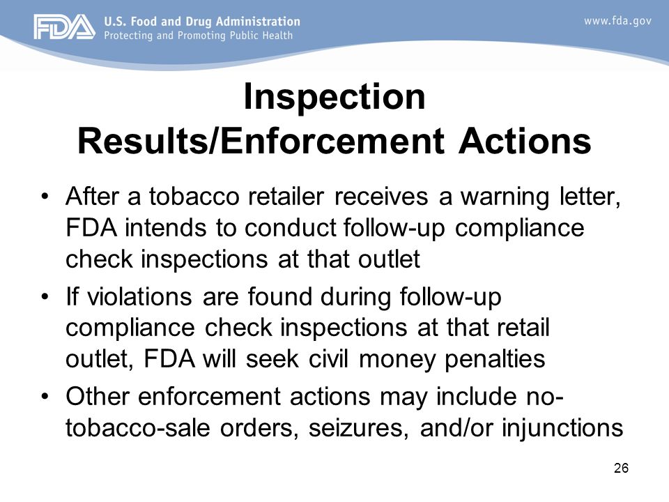 26 Inspection Results/Enforcement Actions After a tobacco retailer receives a warning letter, FDA intends to conduct follow-up compliance check inspections at that outlet If violations are found during follow-up compliance check inspections at that retail outlet, FDA will seek civil money penalties Other enforcement actions may include no- tobacco-sale orders, seizures, and/or injunctions