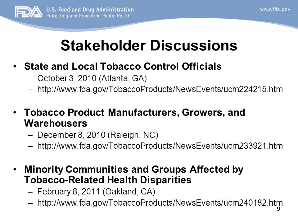 9 Stakeholder Discussions State and Local Tobacco Control Officials –October 3, 2010 (Atlanta, GA) –  Tobacco Product Manufacturers, Growers, and Warehousers –December 8, 2010 (Raleigh, NC) –  Minority Communities and Groups Affected by Tobacco-Related Health Disparities –February 8, 2011 (Oakland, CA) –  9