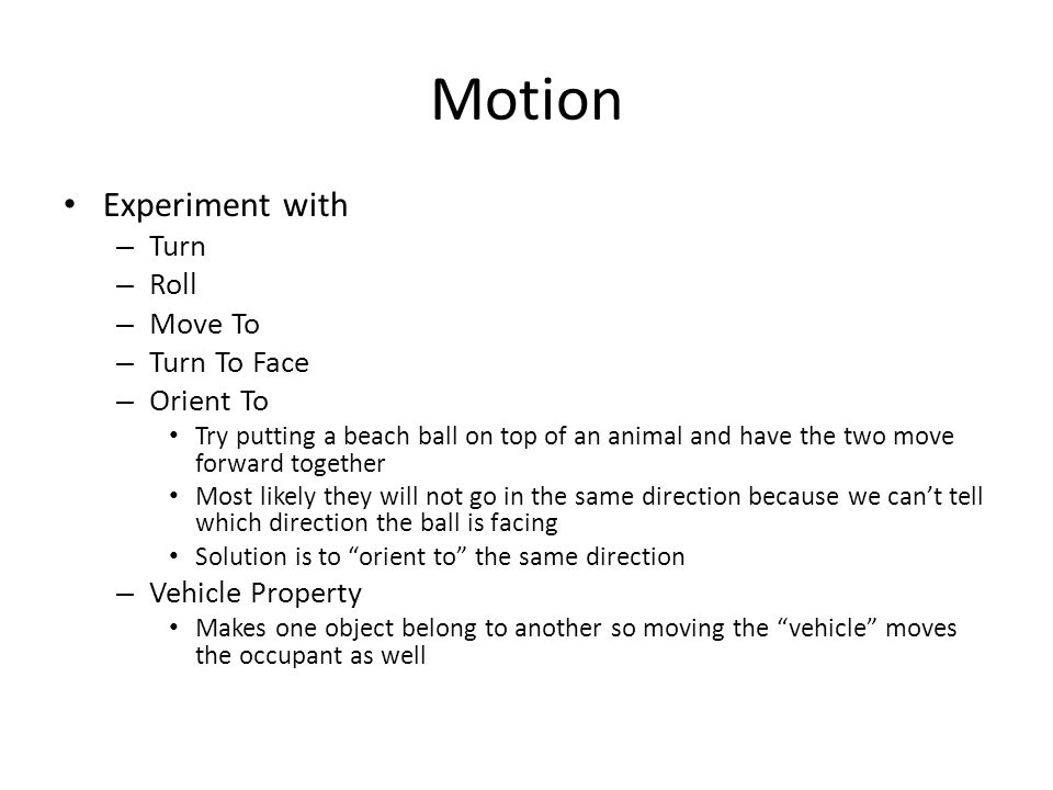 Motion Experiment with – Turn – Roll – Move To – Turn To Face – Orient To Try putting a beach ball on top of an animal and have the two move forward together Most likely they will not go in the same direction because we can’t tell which direction the ball is facing Solution is to orient to the same direction – Vehicle Property Makes one object belong to another so moving the vehicle moves the occupant as well
