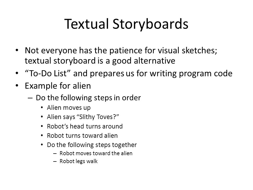 Textual Storyboards Not everyone has the patience for visual sketches; textual storyboard is a good alternative To-Do List and prepares us for writing program code Example for alien – Do the following steps in order Alien moves up Alien says Slithy Toves Robot’s head turns around Robot turns toward alien Do the following steps together – Robot moves toward the alien – Robot legs walk