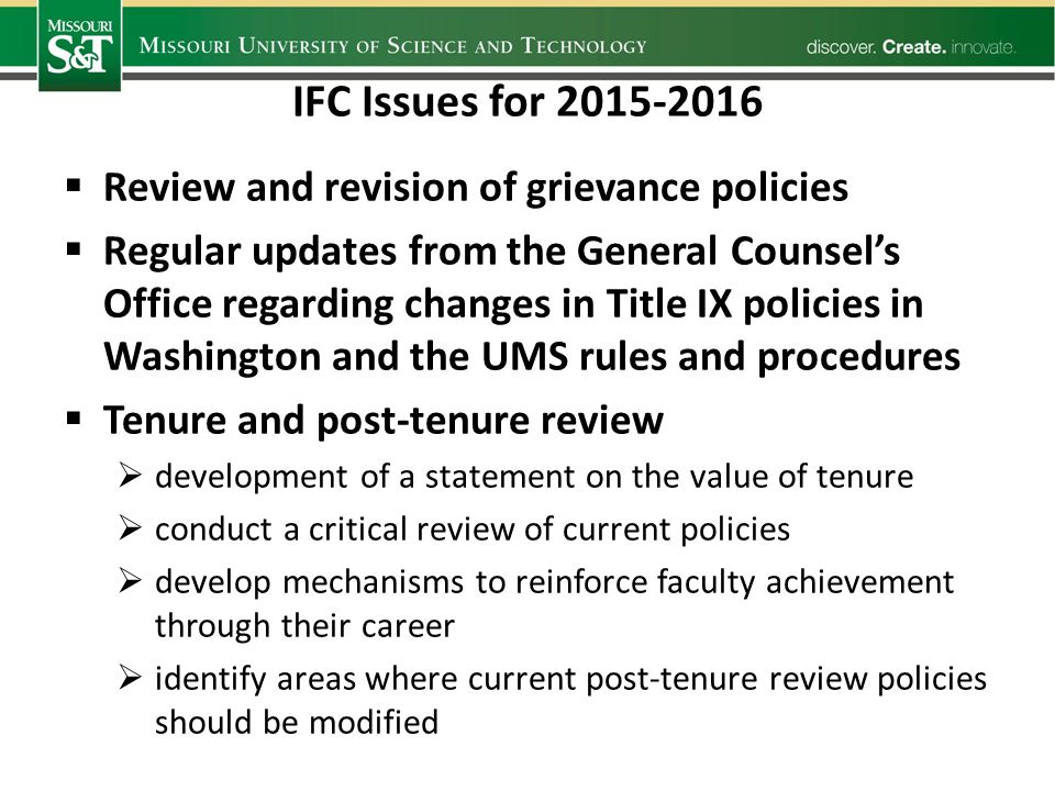 IFC Issues for  Review and revision of grievance policies  Regular updates from the General Counsel’s Office regarding changes in Title IX policies in Washington and the UMS rules and procedures  Tenure and post-tenure review  development of a statement on the value of tenure  conduct a critical review of current policies  develop mechanisms to reinforce faculty achievement through their career  identify areas where current post-tenure review policies should be modified