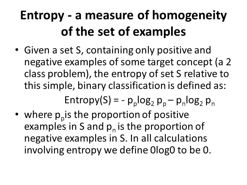 Entropy - a measure of homogeneity of the set of examples Given a set S, containing only positive and negative examples of some target concept (a 2 class problem), the entropy of set S relative to this simple, binary classification is defined as: Entropy(S) = - p p log 2 p p – p n log 2 p n where p p is the proportion of positive examples in S and p n is the proportion of negative examples in S.
