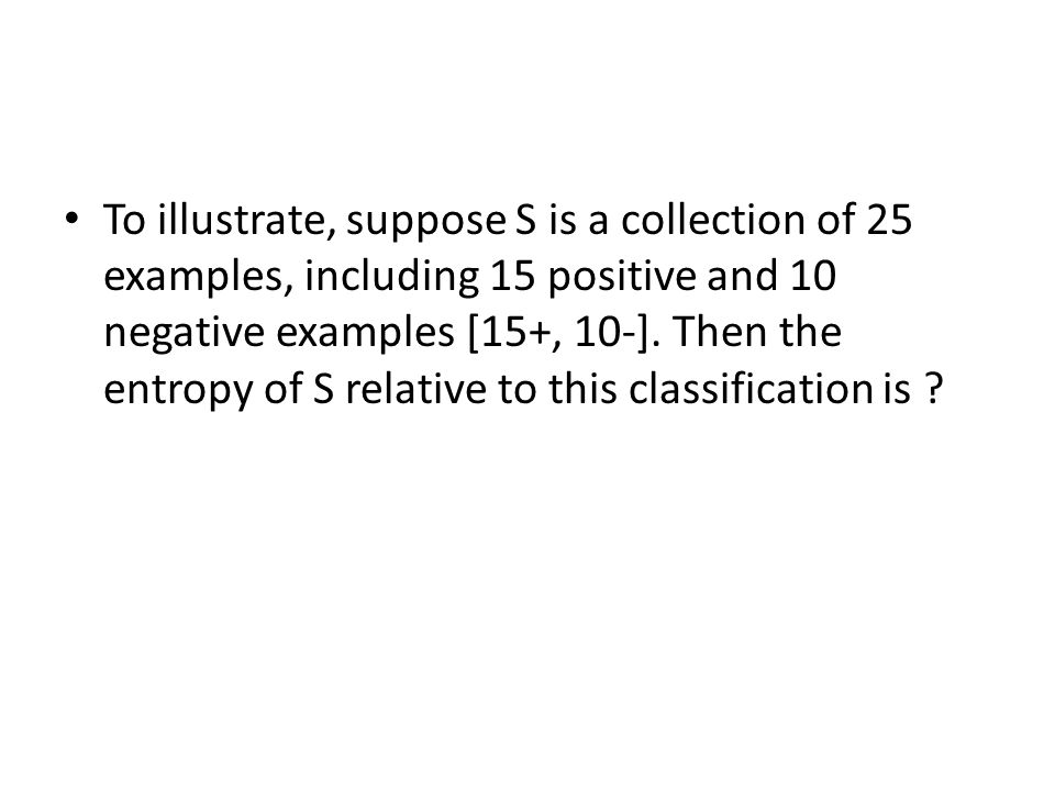 To illustrate, suppose S is a collection of 25 examples, including 15 positive and 10 negative examples [15+, 10-].
