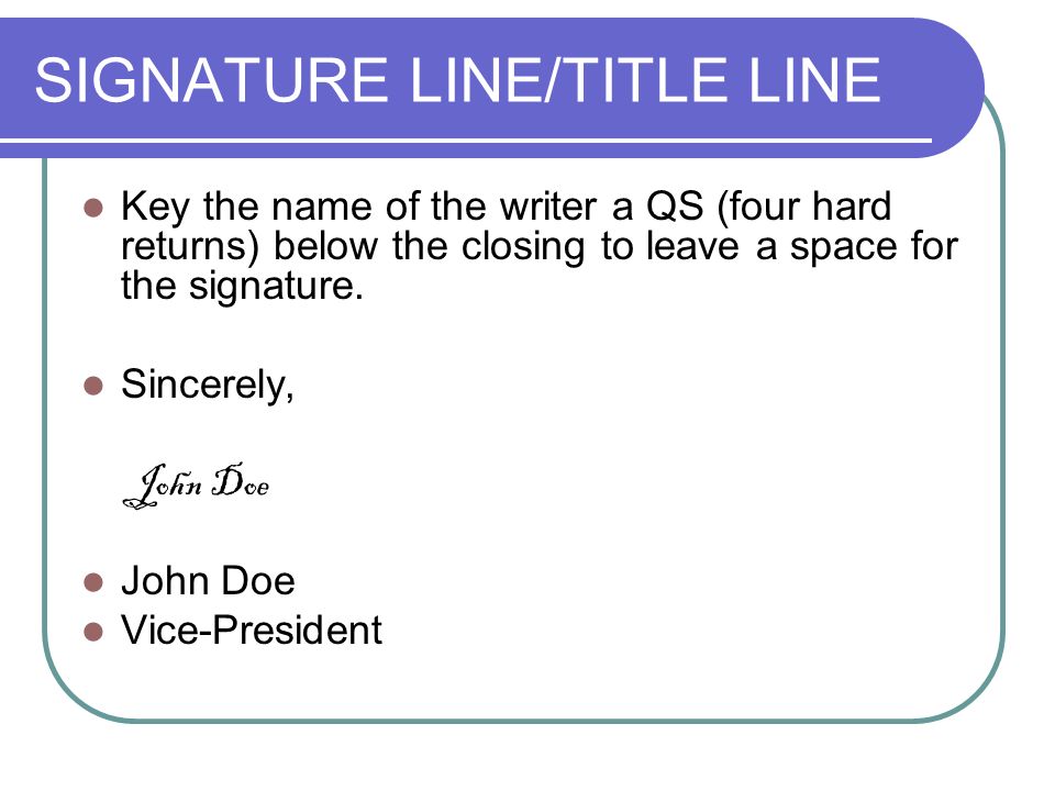 SIGNATURE LINE/TITLE LINE Key the name of the writer a QS (four hard returns) below the closing to leave a space for the signature.