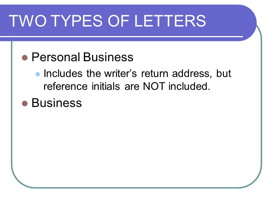 TWO TYPES OF LETTERS Personal Business Includes the writer’s return address, but reference initials are NOT included.