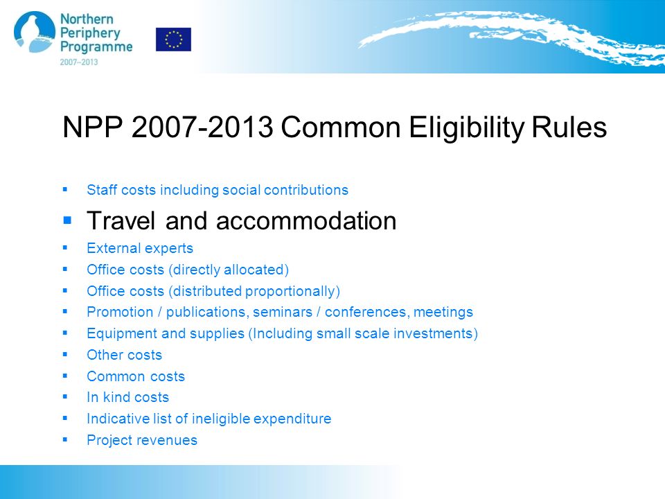 NPP Common Eligibility Rules  Staff costs including social contributions  Travel and accommodation  External experts  Office costs (directly allocated)  Office costs (distributed proportionally)  Promotion / publications, seminars / conferences, meetings  Equipment and supplies (Including small scale investments)  Other costs  Common costs  In kind costs  Indicative list of ineligible expenditure  Project revenues