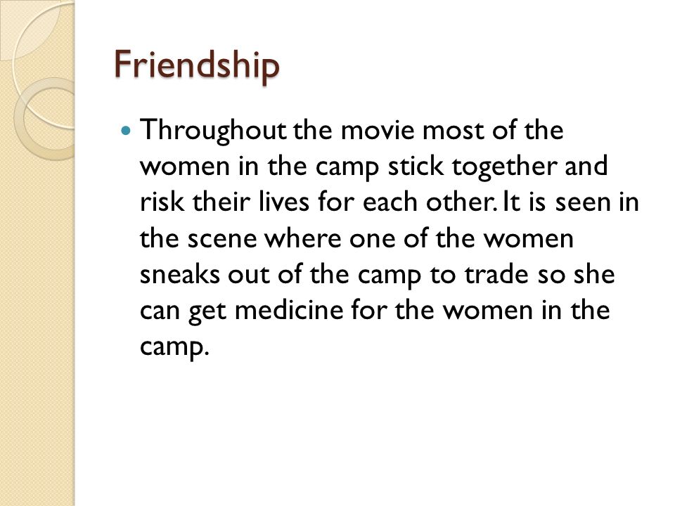 Friendship Throughout the movie most of the women in the camp stick together and risk their lives for each other.