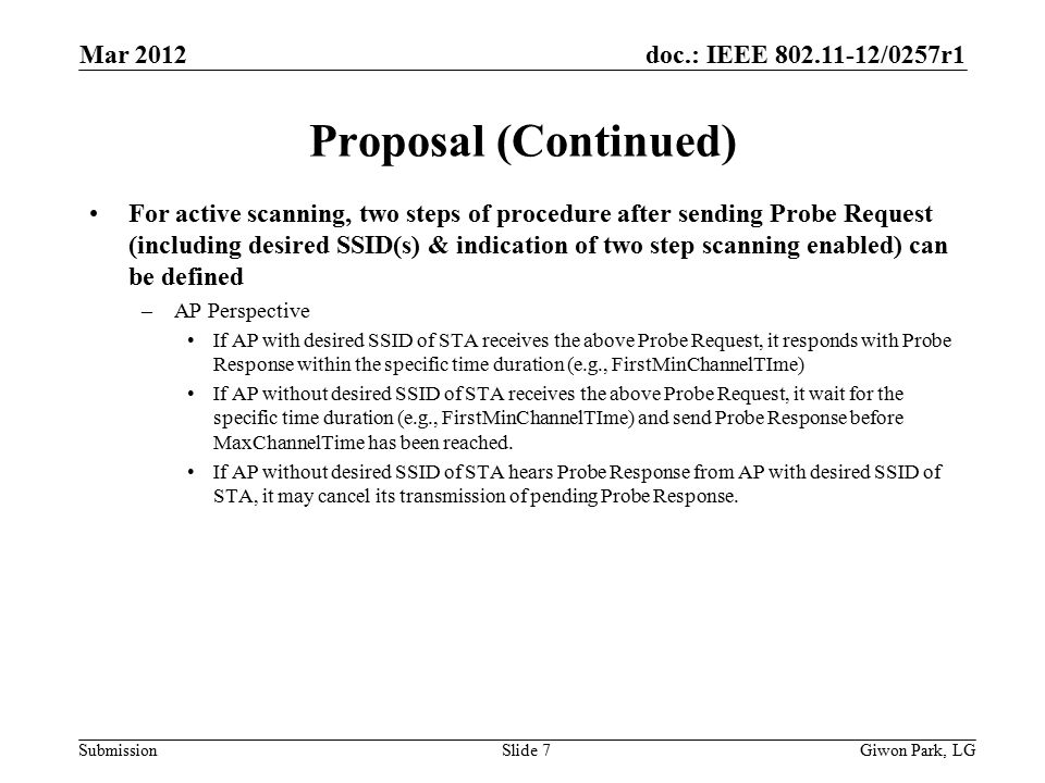 doc.: IEEE /0257r1 Submission Proposal (Continued) For active scanning, two steps of procedure after sending Probe Request (including desired SSID(s) & indication of two step scanning enabled) can be defined –AP Perspective If AP with desired SSID of STA receives the above Probe Request, it responds with Probe Response within the specific time duration (e.g., FirstMinChannelTIme) If AP without desired SSID of STA receives the above Probe Request, it wait for the specific time duration (e.g., FirstMinChannelTIme) and send Probe Response before MaxChannelTime has been reached.