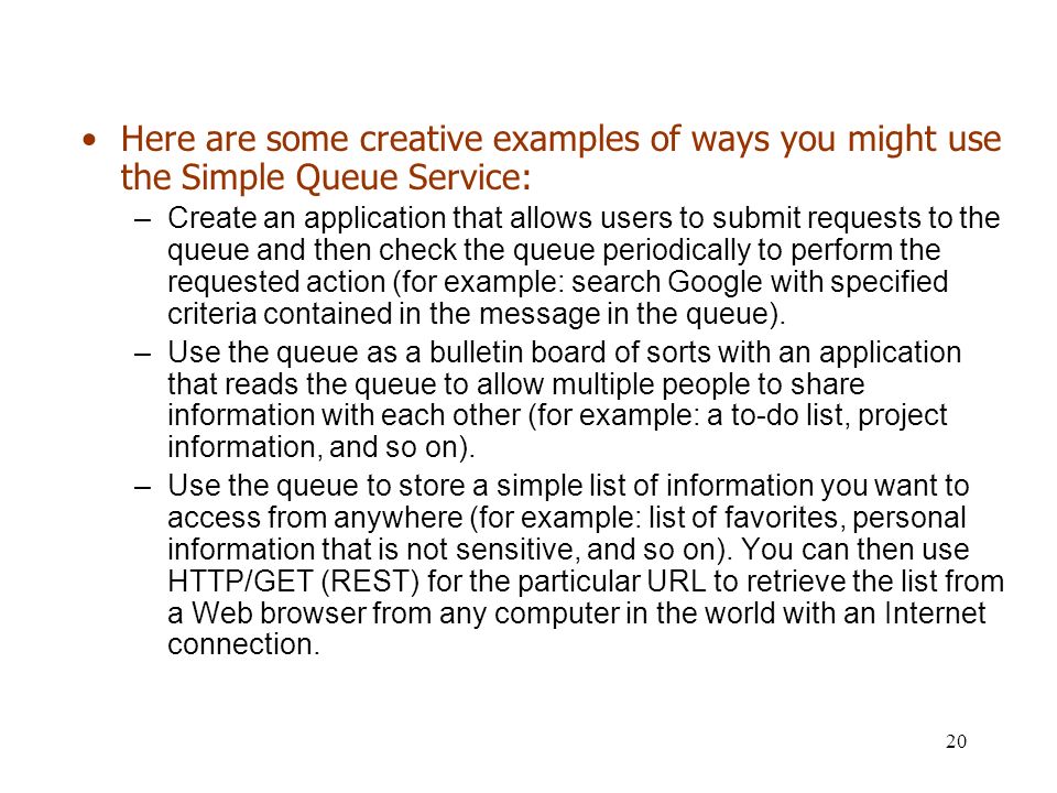 20 Here are some creative examples of ways you might use the Simple Queue Service: –Create an application that allows users to submit requests to the queue and then check the queue periodically to perform the requested action (for example: search Google with specified criteria contained in the message in the queue).