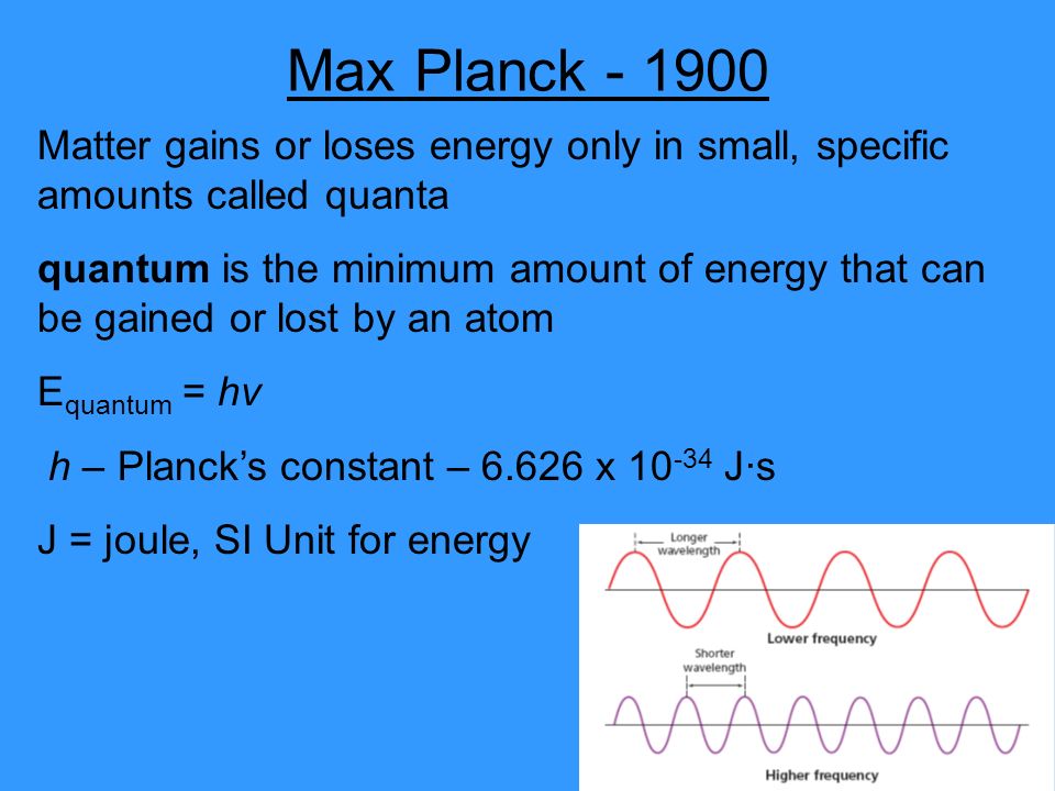 Max Planck Matter gains or loses energy only in small, specific amounts called quanta quantum is the minimum amount of energy that can be gained or lost by an atom E quantum = hv h – Planck’s constant – x J·s J = joule, SI Unit for energy