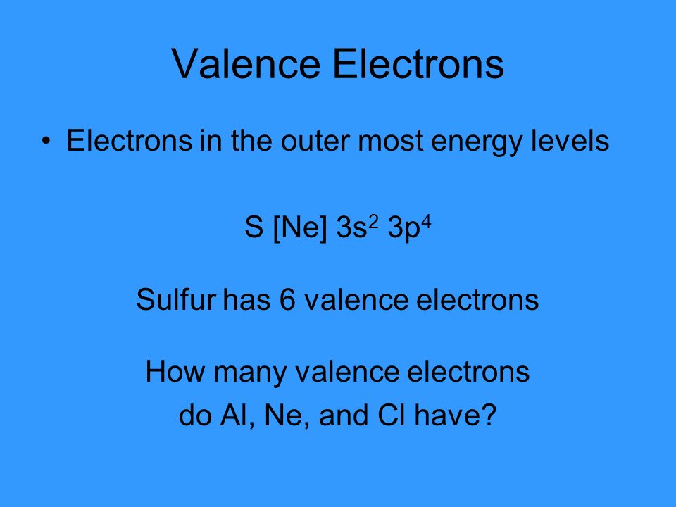 Valence Electrons Electrons in the outer most energy levels S [Ne] 3s 2 3p 4 Sulfur has 6 valence electrons How many valence electrons do Al, Ne, and Cl have