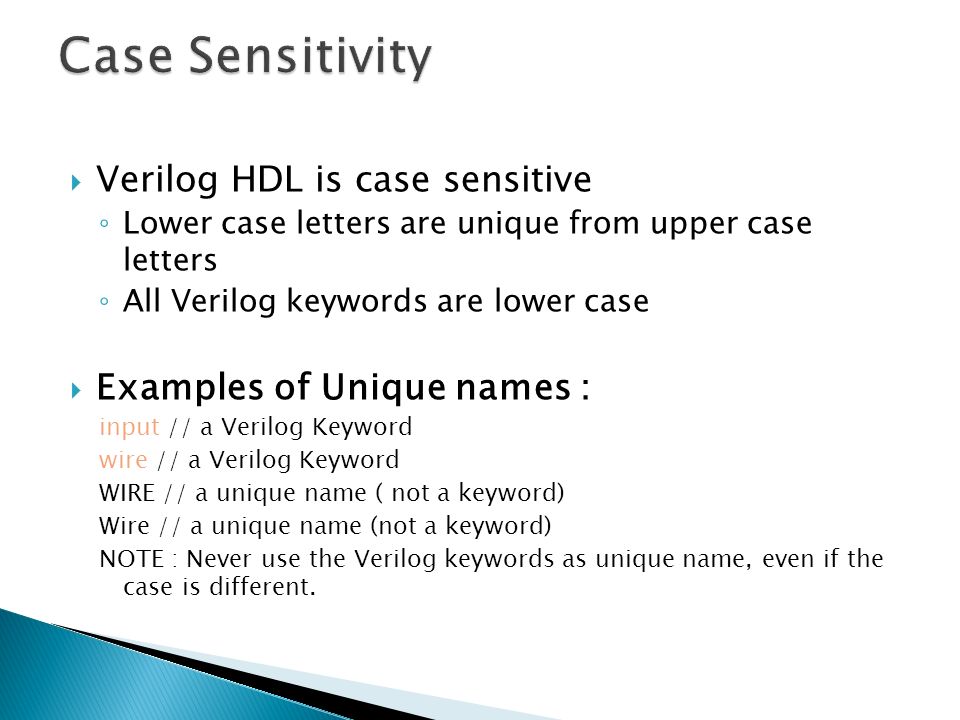  Verilog HDL is case sensitive ◦ Lower case letters are unique from upper case letters ◦ All Verilog keywords are lower case  Examples of Unique names : input // a Verilog Keyword wire // a Verilog Keyword WIRE // a unique name ( not a keyword) Wire // a unique name (not a keyword) NOTE : Never use the Verilog keywords as unique name, even if the case is different.