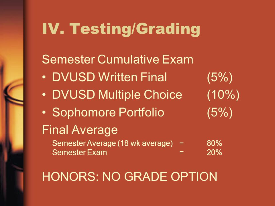IV.Testing/Grading Semester Cumulative Exam DVUSD Written Final(5%) DVUSD Multiple Choice(10%) Sophomore Portfolio(5%) Final Average Semester Average (18 wk average)=80% Semester Exam=20% HONORS: NO GRADE OPTION