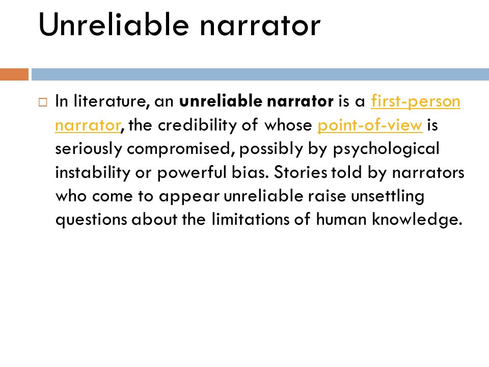 Unreliable narrator  In literature, an unreliable narrator is a first-person narrator, the credibility of whose point-of-view is seriously compromised, possibly by psychological instability or powerful bias.