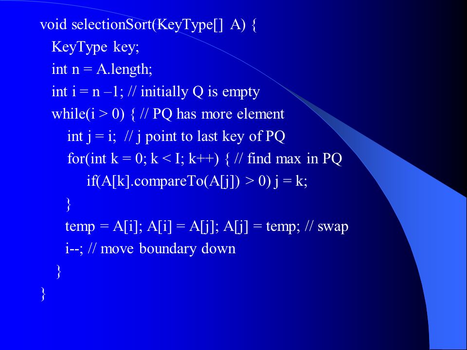 void selectionSort(KeyType[] A) { KeyType key; int n = A.length; int i = n –1; // initially Q is empty while(i > 0) { // PQ has more element int j = i; // j point to last key of PQ for(int k = 0; k < I; k++) { // find max in PQ if(A[k].compareTo(A[j]) > 0) j = k; } temp = A[i]; A[i] = A[j]; A[j] = temp; // swap i--; // move boundary down }