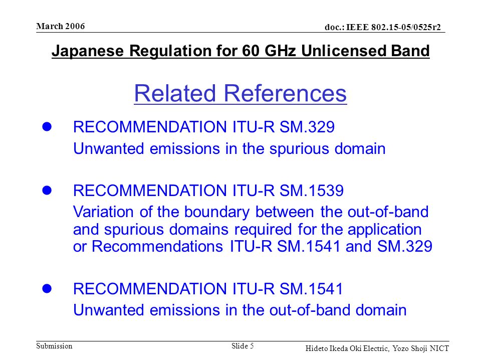 doc.: IEEE /0525r2 Submission March 2006 Slide 5 Hideto Ikeda Oki Electric, Yozo Shoji NICT Japanese Regulation for 60 GHz Unlicensed Band Related References RECOMMENDATION ITU-R SM.329 Unwanted emissions in the spurious domain RECOMMENDATION ITU-R SM.1539 Variation of the boundary between the out-of-band and spurious domains required for the application or Recommendations ITU-R SM.1541 and SM.329 RECOMMENDATION ITU-R SM.1541 Unwanted emissions in the out-of-band domain