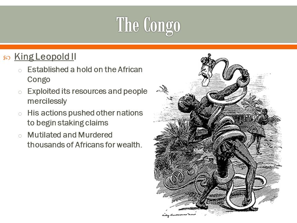  King Leopold II o Established a hold on the African Congo o Exploited its resources and people mercilessly o His actions pushed other nations to begin staking claims o Mutilated and Murdered thousands of Africans for wealth.
