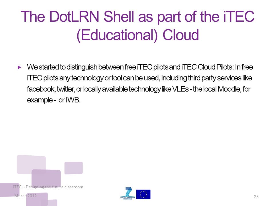 The DotLRN Shell as part of the iTEC (Educational) Cloud  We started to distinguish between free iTEC pilots and iTEC Cloud Pilots: In free iTEC pilots any technology or tool can be used, including third party services like facebook, twitter, or locally available technology like VLEs - the local Moodle, for example - or IWB.