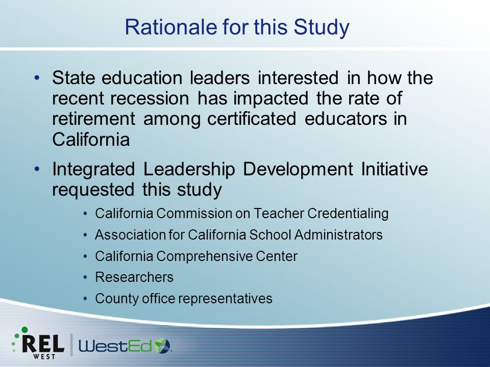 State education leaders interested in how the recent recession has impacted the rate of retirement among certificated educators in California Integrated Leadership Development Initiative requested this study California Commission on Teacher Credentialing Association for California School Administrators California Comprehensive Center Researchers County office representatives Rationale for this Study