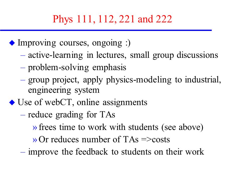 Phys 111, 112, 221 and 222 u Improving courses, ongoing :) –active-learning in lectures, small group discussions –problem-solving emphasis –group project, apply physics-modeling to industrial, engineering system u Use of webCT, online assignments –reduce grading for TAs »frees time to work with students (see above) »Or reduces number of TAs =>costs –improve the feedback to students on their work