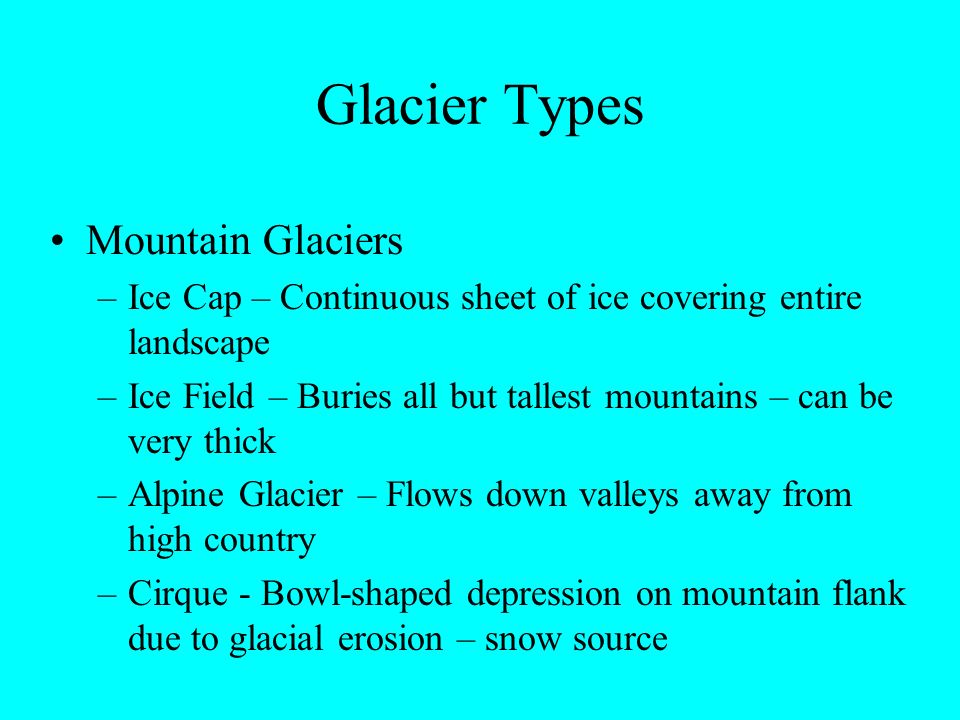 Glacier Types Mountain Glaciers –Ice Cap – Continuous sheet of ice covering entire landscape –Ice Field – Buries all but tallest mountains – can be very thick –Alpine Glacier – Flows down valleys away from high country –Cirque - Bowl-shaped depression on mountain flank due to glacial erosion – snow source
