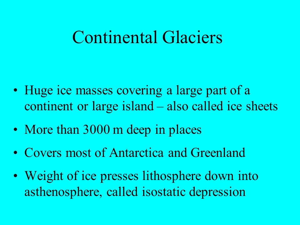 Continental Glaciers Huge ice masses covering a large part of a continent or large island – also called ice sheets More than 3000 m deep in places Covers most of Antarctica and Greenland Weight of ice presses lithosphere down into asthenosphere, called isostatic depression