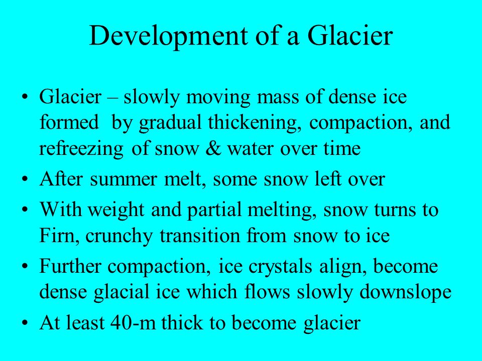 Development of a Glacier Glacier – slowly moving mass of dense ice formed by gradual thickening, compaction, and refreezing of snow & water over time After summer melt, some snow left over With weight and partial melting, snow turns to Firn, crunchy transition from snow to ice Further compaction, ice crystals align, become dense glacial ice which flows slowly downslope At least 40-m thick to become glacier