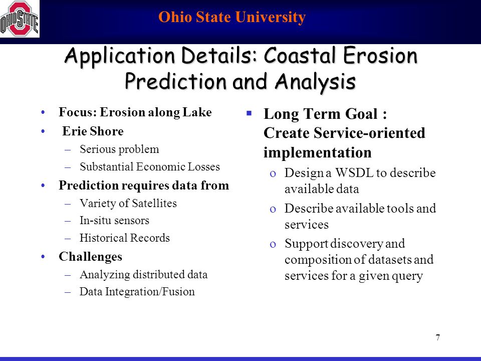 Ohio State University 7 Application Details: Coastal Erosion Prediction and Analysis Focus: Erosion along Lake Erie Shore –Serious problem –Substantial Economic Losses Prediction requires data from –Variety of Satellites –In-situ sensors –Historical Records Challenges –Analyzing distributed data –Data Integration/Fusion  Long Term Goal : Create Service-oriented implementation oDesign a WSDL to describe available data oDescribe available tools and services oSupport discovery and composition of datasets and services for a given query