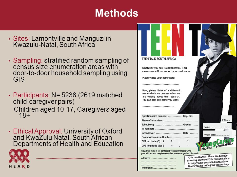 Methods Sites: Lamontville and Manguzi in Kwazulu-Natal, South Africa Sampling: stratified random sampling of census size enumeration areas with door-to-door household sampling using GIS Participants: N= 5238 (2619 matched child-caregiver pairs) Children aged 10-17, Caregivers aged 18+ Ethical Approval: University of Oxford and KwaZulu Natal, South African Departments of Health and Education