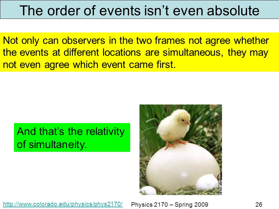 Physics 2170 – Spring The order of events isn’t even absolute Not only can observers in the two frames not agree whether the events at different locations are simultaneous, they may not even agree which event came first.