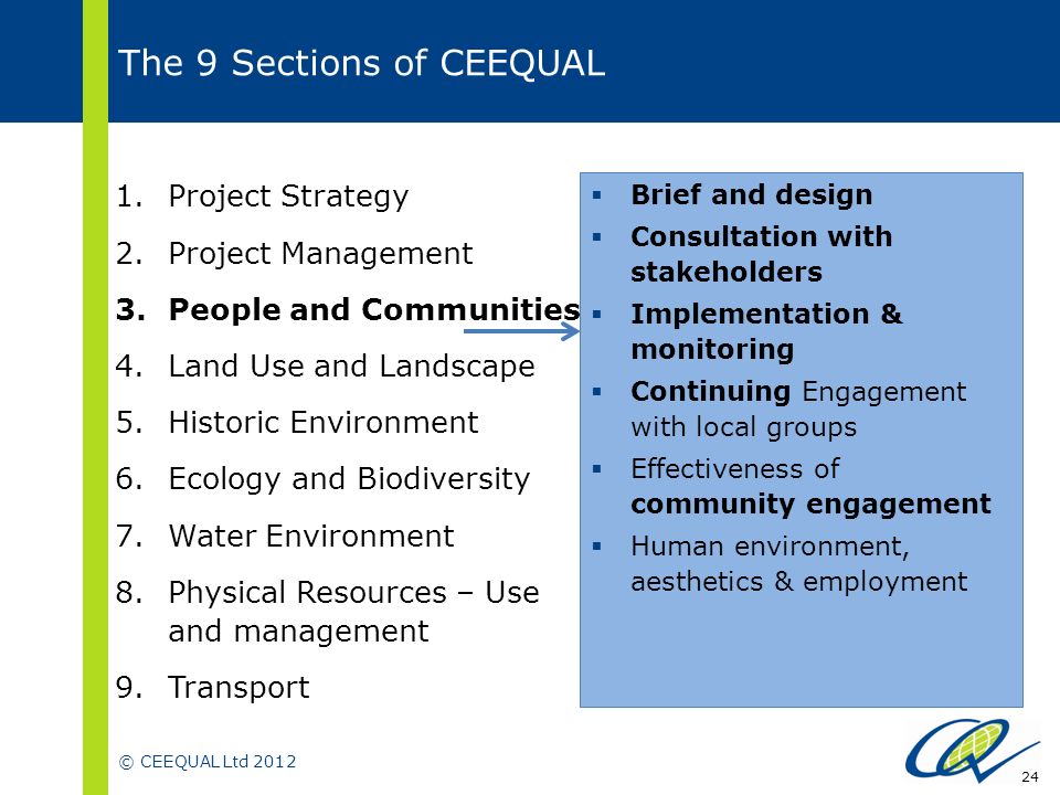 © CEEQUAL Ltd The 9 Sections of CEEQUAL  Brief and design  Consultation with stakeholders  Implementation & monitoring  Continuing Engagement with local groups  Effectiveness of community engagement  Human environment, aesthetics & employment 1.Project Strategy 2.Project Management 3.People and Communities 4.Land Use and Landscape 5.Historic Environment 6.Ecology and Biodiversity 7.Water Environment 8.Physical Resources – Use and management 9.Transport