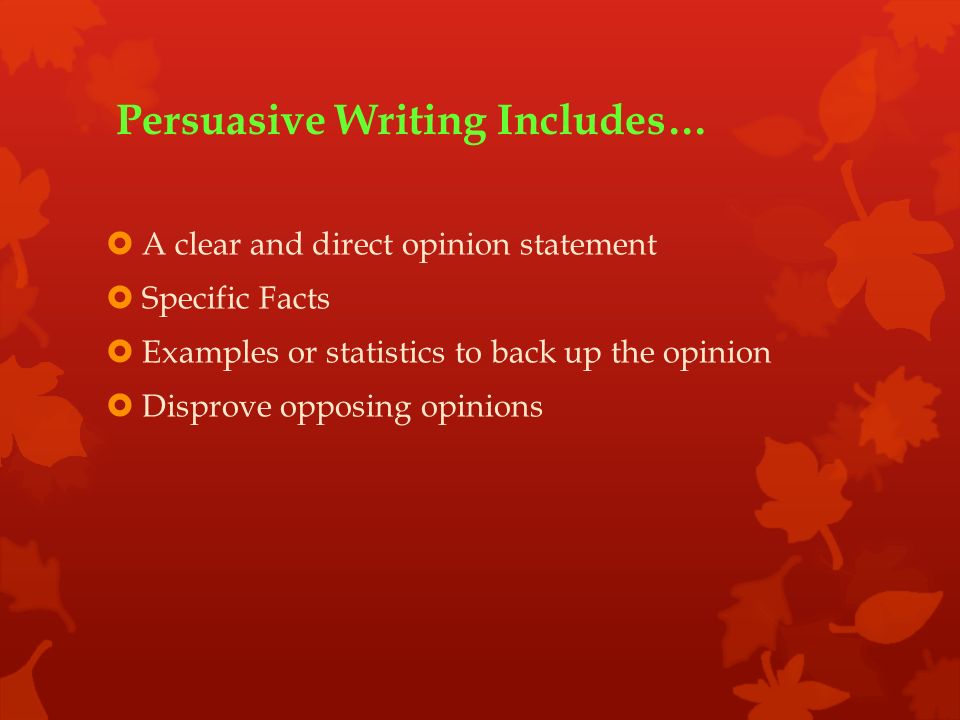 Persuasive Writing Includes…  A clear and direct opinion statement  Specific Facts  Examples or statistics to back up the opinion  Disprove opposing opinions