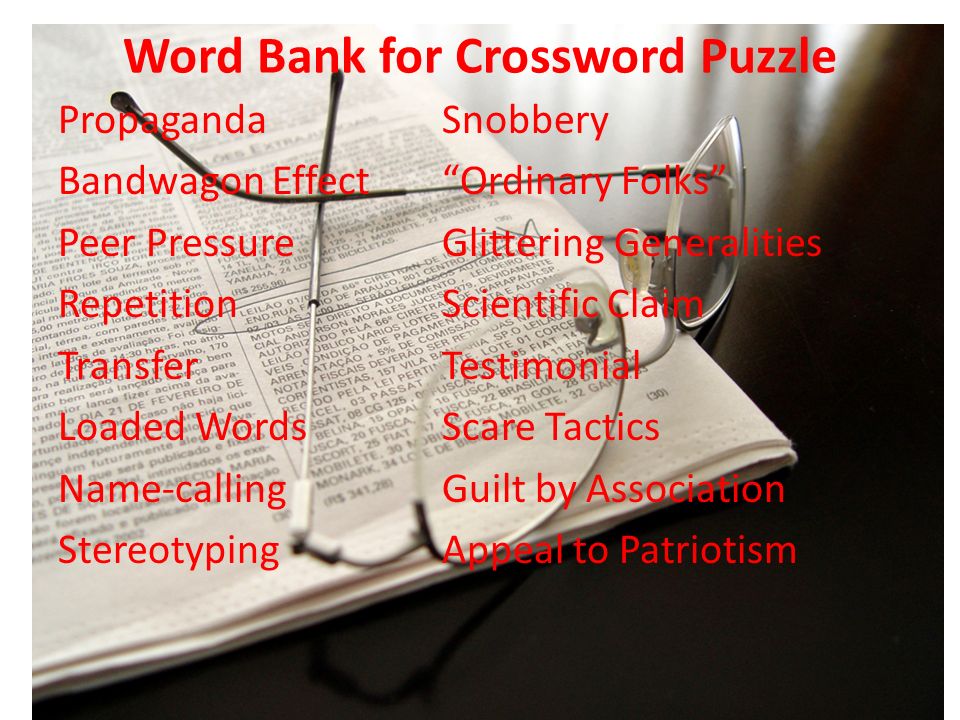 Word Bank for Crossword Puzzle PropagandaSnobbery Bandwagon Effect Ordinary Folks Peer PressureGlittering Generalities RepetitionScientific Claim TransferTestimonial Loaded WordsScare Tactics Name-callingGuilt by Association StereotypingAppeal to Patriotism