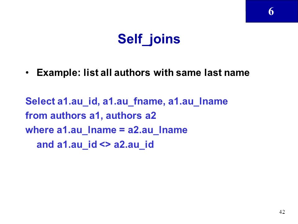 6 42 Self_joins Example: list all authors with same last name Select a1.au_id, a1.au_fname, a1.au_lname from authors a1, authors a2 where a1.au_lname = a2.au_lname and a1.au_id <> a2.au_id