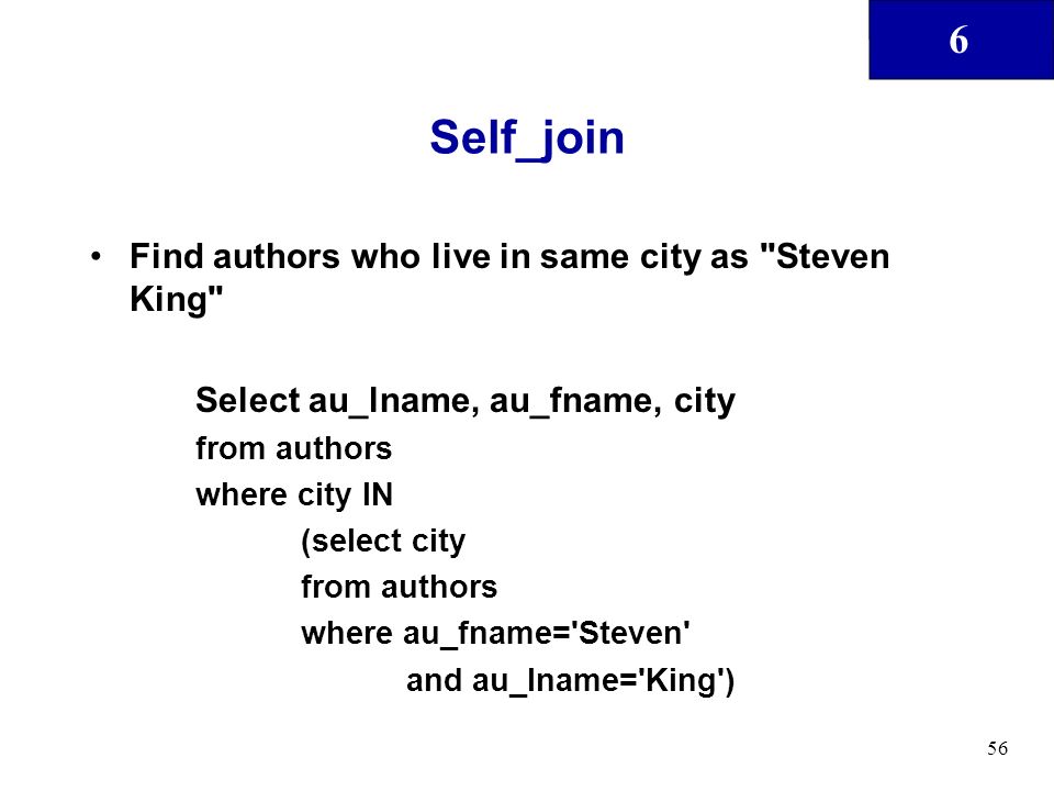 6 56 Self_join Find authors who live in same city as Steven King Select au_lname, au_fname, city from authors where city IN (select city from authors where au_fname= Steven and au_lname= King )