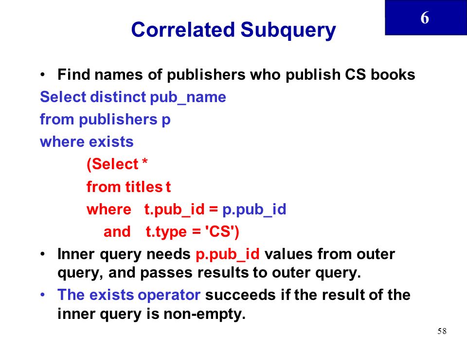 6 58 Correlated Subquery Find names of publishers who publish CS books Select distinct pub_name from publishers p where exists (Select * from titles t where t.pub_id = p.pub_id and t.type = CS ) Inner query needs p.pub_id values from outer query, and passes results to outer query.