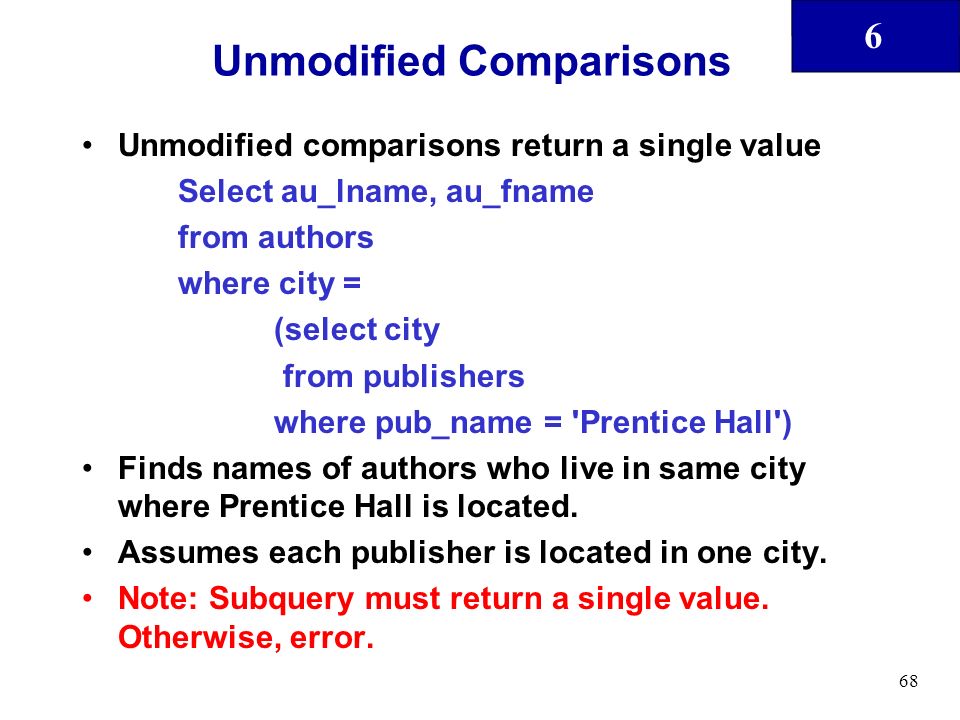 6 68 Unmodified Comparisons Unmodified comparisons return a single value Select au_lname, au_fname from authors where city = (select city from publishers where pub_name = Prentice Hall ) Finds names of authors who live in same city where Prentice Hall is located.