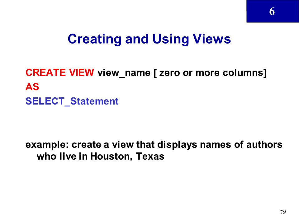 6 79 Creating and Using Views CREATE VIEW view_name [ zero or more columns] AS SELECT_Statement example: create a view that displays names of authors who live in Houston, Texas