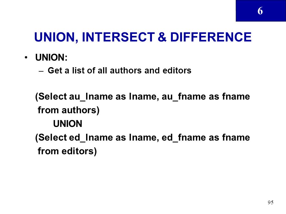 6 95 UNION, INTERSECT & DIFFERENCE UNION: –Get a list of all authors and editors (Select au_lname as lname, au_fname as fname from authors) UNION (Select ed_lname as lname, ed_fname as fname from editors)