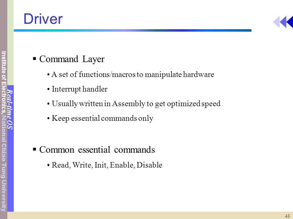 Institute of Electronics, National Chiao Tung University Real-time OS 43 Driver  Command Layer A set of functions/macros to manipulate hardware Interrupt handler Usually written in Assembly to get optimized speed Keep essential commands only  Common essential commands Read, Write, Init, Enable, Disable