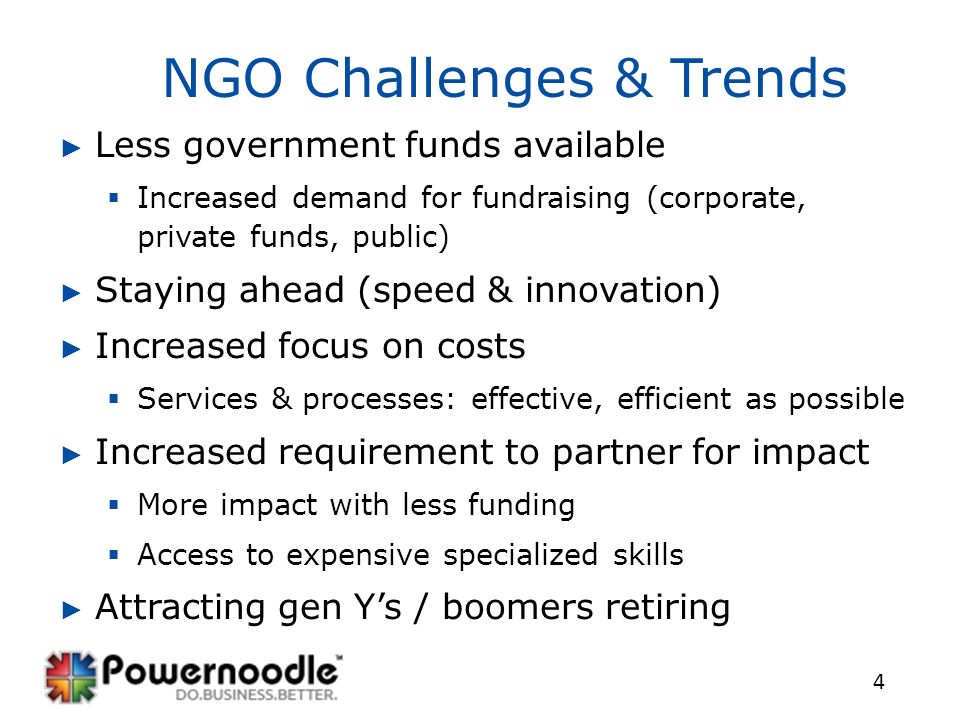 4 NGO Challenges & Trends ► Less government funds available  Increased demand for fundraising (corporate, private funds, public) ► Staying ahead (speed & innovation) ► Increased focus on costs  Services & processes: effective, efficient as possible ► Increased requirement to partner for impact  More impact with less funding  Access to expensive specialized skills ► Attracting gen Y’s / boomers retiring