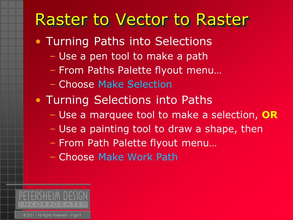 © 2001 – All Rights Reserved – Page 6 Raster to Vector to Raster Raster to Vector to Raster Turning Paths into Selections –Use a pen tool to make a path –From Paths Palette flyout menu… –Choose Make Selection Turning Selections into Paths –Use a marquee tool to make a selection, OR –Use a painting tool to draw a shape, then –From Path Palette flyout menu… –Choose Make Work Path