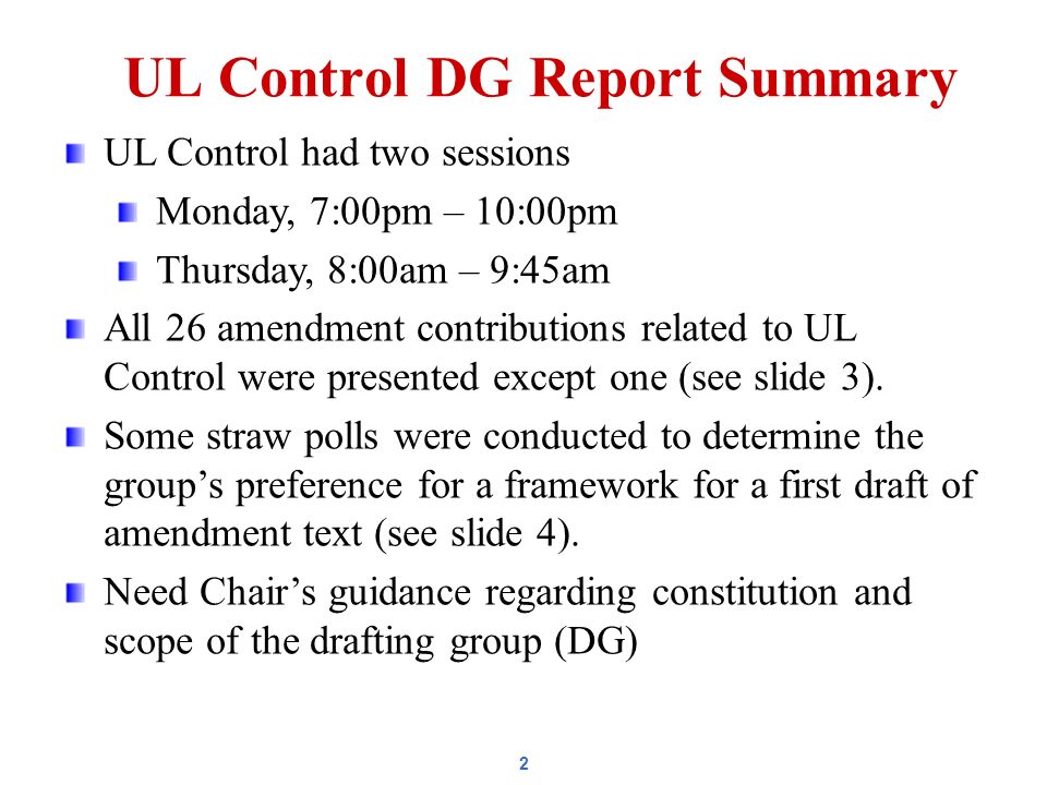 2 UL Control DG Report Summary UL Control had two sessions Monday, 7:00pm – 10:00pm Thursday, 8:00am – 9:45am All 26 amendment contributions related to UL Control were presented except one (see slide 3).