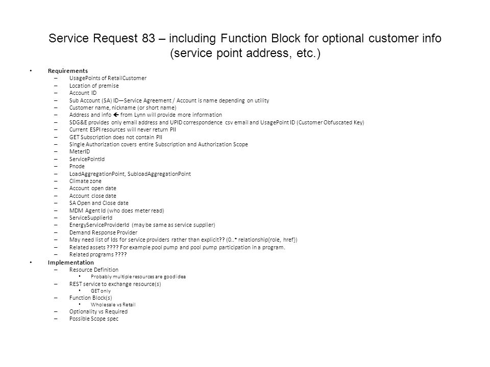 Service Request 83 – including Function Block for optional customer info (service point address, etc.) Requirements – UsagePoints of RetailCustomer – Location of premise – Account ID – Sub Account (SA) ID—Service Agreement / Account is name depending on utility – Customer name, nickname (or short name) – Address and info  from Lynn will provide more information – SDG&E provides only  address and UPID correspondence csv  and UsagePoint ID (Customer Obfuscated Key) – Current ESPI resources will never return PII – GET Subscription does not contain PII – Single Authorization covers entire Subscription and Authorization Scope – MeterID – ServicePointId – Pnode – LoadAggregationPoint, SubloadAggregationPoint – Climate zone – Account open date – Account close date – SA Open and Close date – MDM Agent Id (who does meter read) – ServiceSupplierId – EnergyServiceProviderId (may be same as service supplier) – Demand Response Provider – May need list of Ids for service providers rather than explicit .
