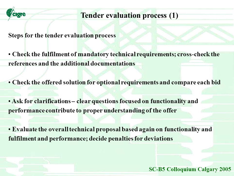 SC-B5 Colloquium Calgary 2005 Steps for the tender evaluation process Check the fulfilment of mandatory technical requirements; cross-check the references and the additional documentations Check the offered solution for optional requirements and compare each bid Ask for clarifications – clear questions focused on functionality and performance contribute to proper understanding of the offer Evaluate the overall technical proposal based again on functionality and fulfilment and performance; decide penalties for deviations Tender evaluation process (1)
