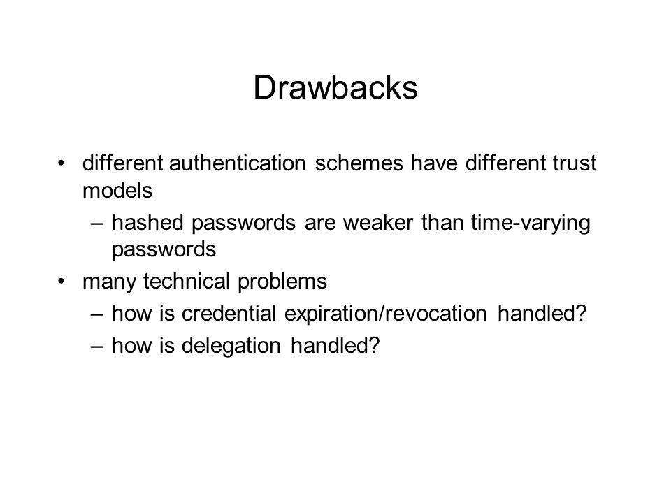 Drawbacks different authentication schemes have different trust models –hashed passwords are weaker than time-varying passwords many technical problems –how is credential expiration/revocation handled.