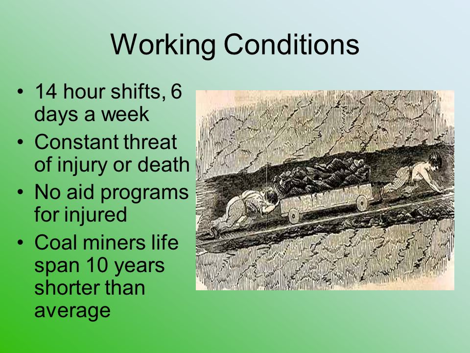 Working Conditions 14 hour shifts, 6 days a week Constant threat of injury or death No aid programs for injured Coal miners life span 10 years shorter than average