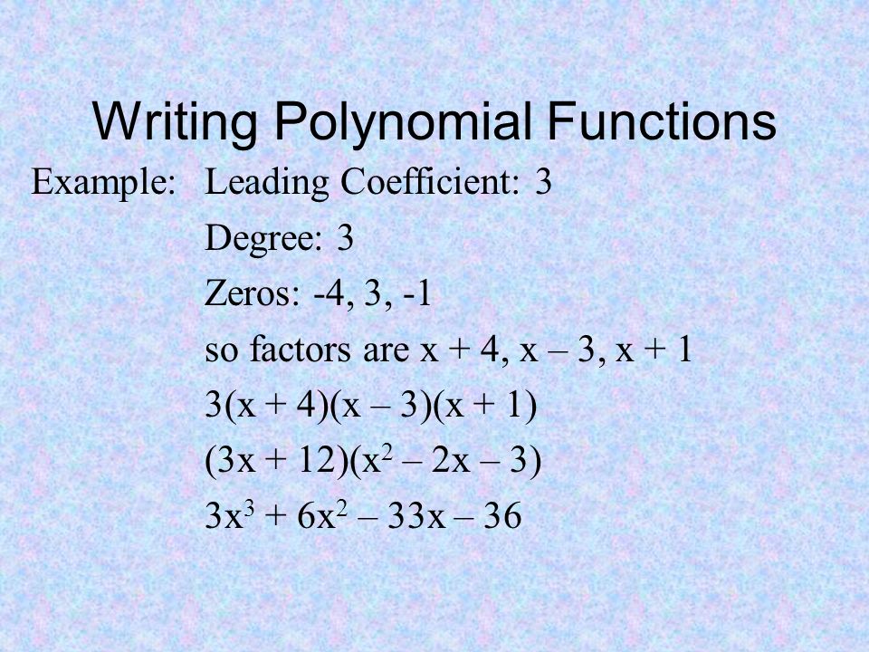 Writing Polynomial Functions Example: Leading Coefficient: 3 Degree: 3 Zeros: -4, 3, -1 so factors are x + 4, x – 3, x + 1 3(x + 4)(x – 3)(x + 1) (3x + 12)(x 2 – 2x – 3) 3x 3 + 6x 2 – 33x – 36